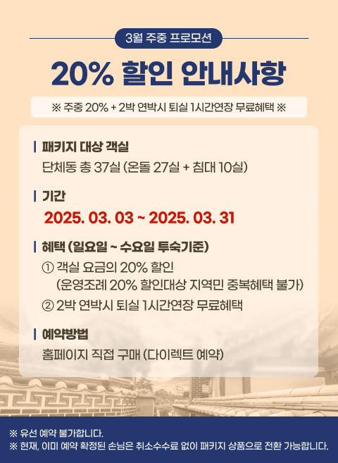 [3월 주중 프로모션 20% 할인] 안내사항 
주중 20% + 2박 연박시 퇴실 1시간연장 무료혜택
■ 패키지 대상 객실 : 단체동 총 37실 (온돌 27실 + 침대 10실)
■ 기간 : 2025.03.03 ~ 2025.03.31
■ 혜택 (일요일 ~ 수요일 투숙기준)
1) 객실 요금의 20% 할인 (운영조례 20% 할인대상 지역민 중복혜택 불가)
2) 2박 연박시 퇴실 1시간연장 무료혜택
■ 예약방법 : 홈페이지 직접 구매 (다이렉트 예약)
※ 유선 예약 불가합니다.
※ 현재, 이미 예약 확정된 손님은 취소수수료 없이 패키지 상품으로 전환 가능합니다.