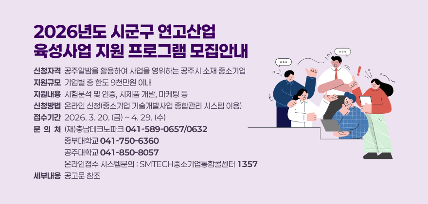 2026년도 시군구 연고산업
육성사업 지원 프로그램 모집안내
신청자격  공주알밤을 활용하여 사업을 영위하는 공주시 소재 중소기업 지원규모  기업별 총 한도 9천만원 이내 지원내용  시험분석 및 인증, 시제품 개발, 마케팅 등 신청방법  온라인 신청(중소기업 기술개발사업 종합관리 시스템 이용) 접수기간  2026. 3. 20. (금) ~ 4. 29. (수) 문  의  처  (재)충남테크노파크 041-589-0657/0632                   중부대학교 041-750-6360                   공주대학교 041-850-8057                   온라인접수 시스템문의 : SMTECH중소기업통합콜센터 1357 세부내용  공고문 참조