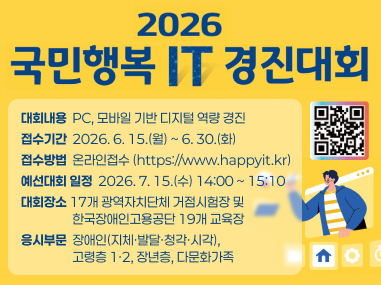 2026년 국민행복 IT 경진대회
1. 대회내용 : PC, 모바일 기반 디지털 역량 경진
2. 접수기간 : 2026. 6. 15.(월) ~ 6. 30.(화)
3. 접수방법 : 온라인접수(https://www.happyit.kr)
4. 예선대회 일정 : 2026. 7. 15.(수) 14:00 ~ 15:10
5. 대회장소 : 17개 광역자치단체 거점시험장 및 한국장애인고용공단 19개 교육장
6. 응시부문 : 장애인(지체·발달·청각·시각), 고령층 1·2, 장년층, 다문화가족)