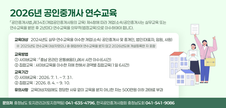 2026년 공인중개사 연수교육
「공인중개사법」제34조(개업공인중개사등의 교육) 제4항에 따라 개업(소속)공인중개사는 실무교육 또는 연수교육을 받은 후 2년마다 연수교육을 의무적(법정교육)으로 이수하여야 합니다.
[교육대상] 2024년도 실무·연수교육을 이수한 개업(소속) 공인중개사 및 중개인, 법인(대표자, 임원, 사원)
※ 2025년도 연수교육 대상자였으나 휴·폐업하여 연수교육을 받지 않고 2026년도에 개설등록한 자 포함
[교육방법] ① 사이버교육 : 「충남 온라인 온통배움터」에서 사전 이수(6시간)
② 집합교육 : 사이버교육을 이수한 자에 한해서 권역별 집합교육(1일 6시간)
[교육기간] ① 사이버교육 : 2026. 7. 1. ~ 7. 31.
② 집합교육 : 2026. 8. 4. ~ 9. 10.
[유의사항] 교육대상자임에도 정당한 사유 없이 교육을 받지 아니한 자는 500만원 이하 과태료 부과
문의처 : 충청남도 토지관리과(토지정책팀) 041-635-4796, 한국공인중개사협회 충청남도회 041-541-9086